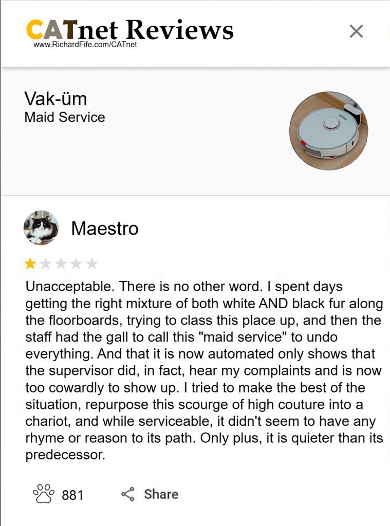 Maestro
Vak-üm
(Maid Service)
Unacceptable. There is no other word. I spent days getting the right mixture of both white AND black fur along the floorboards, trying to class this place up, and then the staff had the gall to call this "maid service" to undo everything. And that it is now automated only shows that the supervisor did, in fact, hear my complaints and is now too cowardly to show up. I tried to make the best of the situation, repurpose this scourge of high couture into a chariot, and while serviceable, it didn't seem to have any rhyme or reason to its path. Only plus, it is quieter than its predecessor.